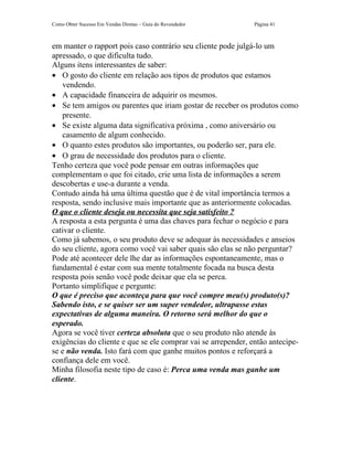 Como Obter Sucesso Em Vendas Diretas – Guia do Revendedor      Página 41



em manter o rapport pois caso contrário seu cliente pode julgá-lo um
apressado, o que dificulta tudo.
Alguns itens interessantes de saber:
• O gosto do cliente em relação aos tipos de produtos que estamos
    vendendo.
• A capacidade financeira de adquirir os mesmos.
• Se tem amigos ou parentes que iriam gostar de receber os produtos como
    presente.
• Se existe alguma data significativa próxima , como aniversário ou
    casamento de algum conhecido.
• O quanto estes produtos são importantes, ou poderão ser, para ele.
• O grau de necessidade dos produtos para o cliente.
Tenho certeza que você pode pensar em outras informações que
complementam o que foi citado, crie uma lista de informações a serem
descobertas e use-a durante a venda.
Contudo ainda há uma última questão que é de vital importância termos a
resposta, sendo inclusive mais importante que as anteriormente colocadas.
O que o cliente deseja ou necessita que seja satisfeito ?
A resposta a esta pergunta é uma das chaves para fechar o negócio e para
cativar o cliente.
Como já sabemos, o seu produto deve se adequar às necessidades e anseios
do seu cliente, agora como você vai saber quais são elas se não perguntar?
Pode até acontecer dele lhe dar as informações espontaneamente, mas o
fundamental é estar com sua mente totalmente focada na busca desta
resposta pois senão você pode deixar que ela se perca.
Portanto simplifique e pergunte:
O que é preciso que aconteça para que você compre meu(s) produto(s)?
Sabendo isto, e se quiser ser um super vendedor, ultrapasse estas
expectativas de alguma maneira. O retorno será melhor do que o
esperado.
Agora se você tiver certeza absoluta que o seu produto não atende às
exigências do cliente e que se ele comprar vai se arrepender, então antecipe-
se e não venda. Isto fará com que ganhe muitos pontos e reforçará a
confiança dele em você.
Minha filosofia neste tipo de caso é: Perca uma venda mas ganhe um
cliente.
 