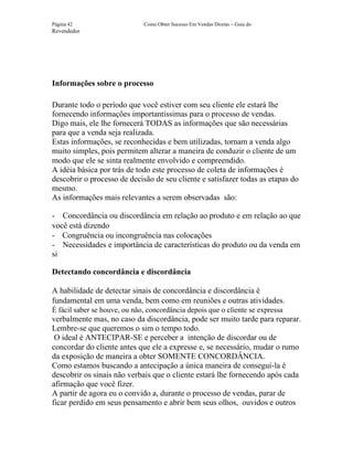 Página 42                     Como Obter Sucesso Em Vendas Diretas – Guia do
Revendedor




Informações sobre o processo

Durante todo o período que você estiver com seu cliente ele estará lhe
fornecendo informações importantíssimas para o processo de vendas.
Digo mais, ele lhe fornecerá TODAS as informações que são necessárias
para que a venda seja realizada.
Estas informações, se reconhecidas e bem utilizadas, tornam a venda algo
muito simples, pois permitem alterar a maneira de conduzir o cliente de um
modo que ele se sinta realmente envolvido e compreendido.
A idéia básica por trás de todo este processo de coleta de informações é
descobrir o processo de decisão de seu cliente e satisfazer todas as etapas do
mesmo.
As informações mais relevantes a serem observadas são:

- Concordância ou discordância em relação ao produto e em relação ao que
você está dizendo
- Congruência ou incongruência nas colocações
- Necessidades e importância de características do produto ou da venda em
si

Detectando concordância e discordância

A habilidade de detectar sinais de concordância e discordância é
fundamental em uma venda, bem como em reuniões e outras atividades.
É fácil saber se houve, ou não, concordância depois que o cliente se expressa
verbalmente mas, no caso da discordância, pode ser muito tarde para reparar.
Lembre-se que queremos o sim o tempo todo.
 O ideal é ANTECIPAR-SE e perceber a intenção de discordar ou de
concordar do cliente antes que ele a expresse e, se necessário, mudar o rumo
da exposição de maneira a obter SOMENTE CONCORDÂNCIA.
Como estamos buscando a antecipação a única maneira de consegui-la é
descobrir os sinais não verbais que o cliente estará lhe fornecendo após cada
afirmação que você fizer.
A partir de agora eu o convido a, durante o processo de vendas, parar de
ficar perdido em seus pensamento e abrir bem seus olhos, ouvidos e outros
 