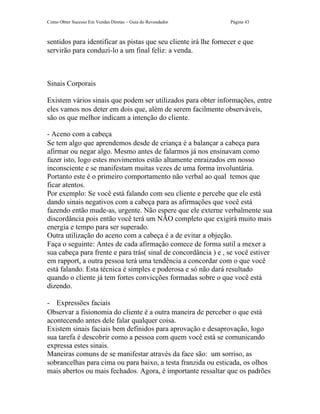 Como Obter Sucesso Em Vendas Diretas – Guia do Revendedor        Página 43



sentidos para identificar as pistas que seu cliente irá lhe fornecer e que
servirão para conduzi-lo a um final feliz: a venda.



Sinais Corporais

Existem vários sinais que podem ser utilizados para obter informações, entre
eles vamos nos deter em dois que, além de serem facilmente observáveis,
são os que melhor indicam a intenção do cliente.

- Aceno com a cabeça
Se tem algo que aprendemos desde de criança é a balançar a cabeça para
afirmar ou negar algo. Mesmo antes de falarmos já nos ensinavam como
fazer isto, logo estes movimentos estão altamente enraizados em nosso
inconsciente e se manifestam muitas vezes de uma forma involuntária.
Portanto este é o primeiro comportamento não verbal ao qual temos que
ficar atentos.
Por exemplo: Se você está falando com seu cliente e percebe que ele está
dando sinais negativos com a cabeça para as afirmações que você está
fazendo então mude-as, urgente. Não espere que ele externe verbalmente sua
discordância pois então você terá um NÃO completo que exigirá muito mais
energia e tempo para ser superado.
Outra utilização do aceno com a cabeça é a de evitar a objeção.
Faça o seguinte: Antes de cada afirmação comece de forma sutil a mexer a
sua cabeça para frente e para trás( sinal de concordância ) e , se você estiver
em rapport, a outra pessoa terá uma tendência a concordar com o que você
está falando. Esta técnica é simples e poderosa e só não dará resultado
quando o cliente já tem fortes convicções formadas sobre o que você está
dizendo.

- Expressões faciais
Observar a fisionomia do cliente é a outra maneira de perceber o que está
acontecendo antes dele falar qualquer coisa.
Existem sinais faciais bem definidos para aprovação e desaprovação, logo
sua tarefa é descobrir como a pessoa com quem você está se comunicando
expressa estes sinais.
Maneiras comuns de se manifestar através da face são: um sorriso, as
sobrancelhas para cima ou para baixo, a testa franzida ou esticada, os olhos
mais abertos ou mais fechados. Agora, é importante ressaltar que os padrões
 