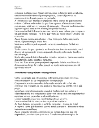Página 44                   Como Obter Sucesso Em Vendas Diretas – Guia do
Revendedor

comuns a muitas pessoas podem não funcionar justamente com seu cliente,
tornando necessário fazer algumas perguntas, com o objetivo de se
conhecer o jeito de cada pessoa em particular.
A identificação dos padrões de expressão é feita através do que chamamos
calibrar. Calibrar nada mais é do que fazer algumas afirmações ao cliente
com as quais você tem certeza que ele concorda. Observar sua fisionomia e
logo em seguida repetir com afirmações que ele discorda.
Uma maneira fácil é descobrir para que time ele torce e dizer, por exemplo, a
um corinthiano fanático: - Pô meu, que vitória do nosso timão! Observe sua
expressão.
Agora diga ao mesmo corinthiano: - Que bom que o Palmeiras ganhou
ontem. E preste atenção à face dele.
Neste caso a diferença de expressão vai ser tremendamente fácil de ser
notada.
Tenho certeza de que , ajustando a afirmação aos times do seu estado, você
descobrirá rapidamente como a expressão do rosto pode mudar devido a
uma afirmação.
Se ele não gostar de futebol descubra comidas, esportes , livros ou assuntos
da preferência dele e adapte as perguntas.
Feito isto fique atento para que tipo de expressão facial o seu cliente irá
demonstrar ao longo da venda e poderá ter muito mais segurança se está
agradando ou não.

Identificando congruência e incongruência

Outra informação que é transmitida todo tempo, mas pouco percebida
conscientemente, é a de congruência e incongruência.
Congruência acontece quando a informação verbal e não verbal são
coerentes e se reforçam, ou seja quando a pessoa age de acordo com o que
prega.
Identificar congruência durante a venda é fundamental para saber se o
cliente realmente está concordando com você, se ele ainda tem algum tipo de
objeção e mesmo para saber se ele está blefando.
Confiar somente no que seu cliente fala pode ser um erro.
Uma maneira fácil de observar isto na prática é em festas.
Ao final da festa, geralmente, o anfitrião pergunta : - Gostou da festa?
A resposta verbal politicamente correta e mais comum é: - Sim estava ótima,
tudo estava maravilhoso.
Agora se prestar atenção ao movimento da cabeça da pessoa que está
respondendo perceberá que pode estar fazendo o movimento típico da
 