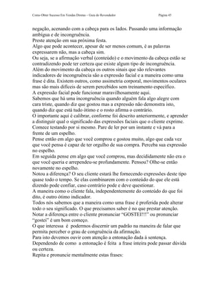 Como Obter Sucesso Em Vendas Diretas – Guia do Revendedor     Página 45



negação, acenando com a cabeça para os lados. Passando uma informação
ambígua e de incongruência.
Preste atenção em sua próxima festa.
Algo que pode acontecer, apesar de ser menos comum, é as palavras
expressarem não, mas a cabeça sim.
Ou seja, se a afirmação verbal (conteúdo) e o movimento da cabeça estão se
contradizendo pode ter certeza que existe algum tipo de incongruência.
Além do movimento da cabeça os outros sinais que são relevantes
indicadores de incongruência são a expressão facial e a maneira como uma
frase é dita. Existem outros, como assimetria corporal, movimentos oculares
mas são mais difíceis de serem percebidos sem treinamento específico.
A expressão facial pode funcionar maravilhosamente aqui.
Sabemos que há uma incongruência quando alguém fala algo alegre com
cara triste, quando diz que gostou mas a expressão não demonstra isto,
quando diz que está tudo ótimo e o rosto afirma o contrário.
O importante aqui é calibrar, conforme foi descrito anteriormente, e aprender
a distinguir qual o significado das expressões faciais que o cliente exprime.
Comece testando por si mesmo. Pare de ler por um instante e vá para a
frente de um espelho.
Pense então em algo que você comprou e gostou muito, algo que cada vez
que você pensa é capaz de ter orgulho de sua compra. Perceba sua expressão
no espelho.
Em seguida pense em algo que você comprou, mas decididamente não era o
que você queria e arrependeu-se profundamente. Pensou? Olhe-se então
novamente no espelho.
Notou a diferença? O seu cliente estará lhe fornecendo expressões deste tipo
quase todo o tempo. Se elas combinarem com o conteúdo do que ele está
dizendo pode confiar, caso contrário pode e deve questionar.
A maneira como o cliente fala, independentemente do conteúdo do que foi
dito, é outro ótimo indicador.
Todos nós sabemos que a maneira como uma frase é proferida pode alterar
todo o seu significado. O que precisamos saber é no que prestar atenção.
Notar a diferença entre o cliente pronunciar “GOSTEI!!!” ou pronunciar
“gostei” é um bom começo.
O que interessa é podermos discernir um padrão na maneira de falar que
permita perceber o grau de congruência da afirmação.
Para isto devemos ouvir com atenção a entonação dada à sentença.
Dependendo de como a entonação é feita a frase inteira pode passar dúvida
ou certeza.
Repita e pronuncie mentalmente estas frases:
 