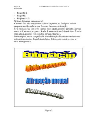 Página 46                     Como Obter Sucesso Em Vendas Diretas – Guia do
Revendedor

- Eu gostei ?
- Eu gostei.
- Eu gostei !!!!!!
Notou a diferença na pronúncia?
Como na fala não temos como colocar os pontos no final para indicar
pergunta ou afirmação, o que fazemos é mudar a entonação.
Se a entonação de voz sobe, ficando mais aguda, estamos gerando a dúvida
como se fosse uma pergunta. Se ela fica constante ou baixa de tom, ficando
mais grave, estamos fornecendo a certeza.(figura 3).
Portanto para passar congruência, uma afirmação deve ter no mínimo uma
entonação constante e de preferência baixar de tom, caso contrário existe aí
uma incongruência.




                                      Figura 3
 