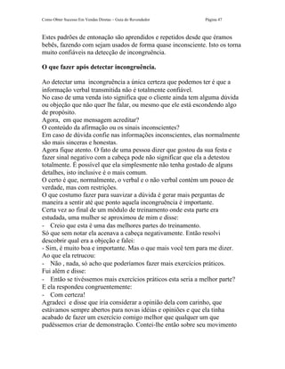 Como Obter Sucesso Em Vendas Diretas – Guia do Revendedor   Página 47



Estes padrões de entonação são aprendidos e repetidos desde que éramos
bebês, fazendo com sejam usados de forma quase inconsciente. Isto os torna
muito confiáveis na detecção de incongruência.

O que fazer após detectar incongruência.

Ao detectar uma incongruência a única certeza que podemos ter é que a
informação verbal transmitida não é totalmente confiável.
No caso de uma venda isto significa que o cliente ainda tem alguma dúvida
ou objeção que não quer lhe falar, ou mesmo que ele está escondendo algo
de propósito.
Agora, em que mensagem acreditar?
O conteúdo da afirmação ou os sinais inconscientes?
Em caso de dúvida confie nas informações inconscientes, elas normalmente
são mais sinceras e honestas.
Agora fique atento. O fato de uma pessoa dizer que gostou da sua festa e
fazer sinal negativo com a cabeça pode não significar que ela a detestou
totalmente. É possível que ela simplesmente não tenha gostado de alguns
detalhes, isto inclusive é o mais comum.
O certo é que, normalmente, o verbal e o não verbal contém um pouco de
verdade, mas com restrições.
O que costumo fazer para suavizar a dúvida é gerar mais perguntas de
maneira a sentir até que ponto aquela incongruência é importante.
Certa vez ao final de um módulo de treinamento onde esta parte era
estudada, uma mulher se aproximou de mim e disse:
- Creio que esta é uma das melhores partes do treinamento.
Só que sem notar ela acenava a cabeça negativamente. Então resolvi
descobrir qual era a objeção e falei:
- Sim, é muito boa e importante. Mas o que mais você tem para me dizer.
Ao que ela retrucou:
- Não , nada, só acho que poderíamos fazer mais exercícios práticos.
Fui além e disse:
- Então se tivéssemos mais exercícios práticos esta seria a melhor parte?
E ela respondeu congruentemente:
- Com certeza!
Agradeci e disse que iria considerar a opinião dela com carinho, que
estávamos sempre abertos para novas idéias e opiniões e que ela tinha
acabado de fazer um exercício comigo melhor que qualquer um que
pudéssemos criar de demonstração. Contei-lhe então sobre seu movimento
 