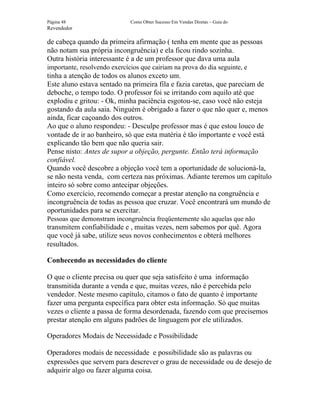 Página 48                     Como Obter Sucesso Em Vendas Diretas – Guia do
Revendedor

de cabeça quando da primeira afirmação ( tenha em mente que as pessoas
não notam sua própria incongruência) e ela ficou rindo sozinha.
Outra história interessante é a de um professor que dava uma aula
importante, resolvendo exercícios que cairiam na prova do dia seguinte, e
tinha a atenção de todos os alunos exceto um.
Este aluno estava sentado na primeira fila e fazia caretas, que pareciam de
deboche, o tempo todo. O professor foi se irritando com aquilo até que
explodiu e gritou: - Ok, minha paciência esgotou-se, caso você não esteja
gostando da aula saia. Ninguém é obrigado a fazer o que não quer e, menos
ainda, ficar caçoando dos outros.
Ao que o aluno respondeu: - Desculpe professor mas é que estou louco de
vontade de ir ao banheiro, só que esta matéria é tão importante e você está
explicando tão bem que não queria sair.
Pense nisto: Antes de supor a objeção, pergunte. Então terá informação
confiável.
Quando você descobre a objeção você tem a oportunidade de solucioná-la,
se não nesta venda, com certeza nas próximas. Adiante teremos um capítulo
inteiro só sobre como antecipar objeções.
Como exercício, recomendo começar a prestar atenção na congruência e
incongruência de todas as pessoa que cruzar. Você encontrará um mundo de
oportunidades para se exercitar.
Pessoas que demonstram incongruência freqüentemente são aquelas que não
transmitem confiabilidade e , muitas vezes, nem sabemos por quê. Agora
que você já sabe, utilize seus novos conhecimentos e obterá melhores
resultados.

Conhecendo as necessidades do cliente

O que o cliente precisa ou quer que seja satisfeito é uma informação
transmitida durante a venda e que, muitas vezes, não é percebida pelo
vendedor. Neste mesmo capítulo, citamos o fato de quanto é importante
fazer uma pergunta específica para obter esta informação. Só que muitas
vezes o cliente a passa de forma desordenada, fazendo com que precisemos
prestar atenção em alguns padrões de linguagem por ele utilizados.

Operadores Modais de Necessidade e Possibilidade

Operadores modais de necessidade e possibilidade são as palavras ou
expressões que servem para descrever o grau de necessidade ou de desejo de
adquirir algo ou fazer alguma coisa.
 