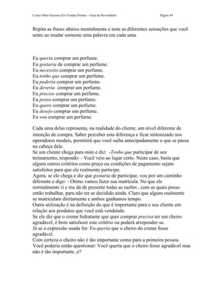 Como Obter Sucesso Em Vendas Diretas – Guia do Revendedor    Página 49



Repita as frases abaixo mentalmente e note as diferentes sensações que você
sente ao mudar somente uma palavra em cada uma.



Eu queria comprar um perfume.
Eu gostaria de comprar um perfume.
Eu necessito comprar um perfume.
Eu tenho que comprar um perfume.
Eu poderia comprar um perfume.
Eu deveria comprar um perfume.
Eu preciso comprar um perfume.
Eu posso comprar um perfume.
Eu quero comprar um perfume.
Eu desejo comprar um perfume.
Eu vou comprar um perfume.

Cada uma delas representa, na realidade do cliente, um nível diferente de
intenção de compra. Saber perceber esta diferença e ficar sintonizado nos
operadores modais, permitirá que você saiba antecipadamente o que se passa
na cabeça dele.
Se um cliente chega para mim e diz: -Tenho que participar de seu
treinamento, respondo: - Você veio ao lugar certo. Neste caso, basta que
alguns outros critérios como preço ou condições de pagamento sejam
satisfeitos para que ele realmente participe.
Agora, se ele chega e diz que gostaria de participar, vou por um caminho
diferente e digo: - Ótimo vamos fazer sua matrícula. No que ele
normalmente ri e me dá de presente todas as razões , com as quais posso
então trabalhar, para não ter se decidido ainda. Claro que alguns realmente
se matriculam diretamente e ambos ganhamos tempo.
Outra utilização é na definição do que é importante para o seu cliente em
relação aos produtos que você está vendendo.
Se ele diz que o creme hidratante que quer comprar precisa ter um cheiro
agradável, é bom satisfazer este critério ou poderá arrepender-se.
Já se a expressão usada for: Eu queria que o cheiro do creme fosse
agradável.
Com certeza o cheiro não é tão importante como para a primeira pessoa.
Você poderia então questionar: Você queria que o cheiro fosse agradável mas
não é tão importante ,é?
 