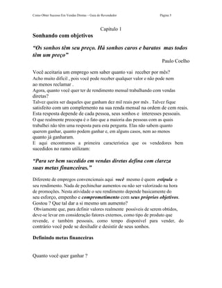 Como Obter Sucesso Em Vendas Diretas – Guia do Revendedor        Página 5



                                             Capítulo 1
Sonhando com objetivos

“Os sonhos têm seu preço. Há sonhos caros e baratos mas todos
têm um preço”
                                                                  Paulo Coelho

Você aceitaria um emprego sem saber quanto vai receber por mês?
Acho muito difícil , pois você pode receber qualquer valor e não pode nem
ao menos reclamar .
Agora, quanto você quer ter de rendimento mensal trabalhando com vendas
diretas?
Talvez queira ser daqueles que ganham dez mil reais por mês . Talvez fique
satisfeito com um complemento na sua renda mensal na ordem de cem reais.
Esta resposta depende de cada pessoa, seus sonhos e interesses pessoais.
O que realmente preocupa é o fato que a maioria das pessoas com as quais
trabalhei não têm uma resposta para esta pergunta. Elas não sabem quanto
querem ganhar, quanto podem ganhar e, em alguns casos, nem ao menos
quanto já ganharam.
E aqui encontramos a primeira característica que os vendedores bem
sucedidos no ramo utilizam:

“Para ser bem sucedido em vendas diretas defina com clareza
suas metas financeiras.”
Diferente de empregos convencionais aqui você mesmo é quem estipula o
seu rendimento. Nada de pechinchar aumentos ou não ser valorizado na hora
de promoções. Nesta atividade o seu rendimento depende basicamente do
seu esforço, empenho e comprometimento com seus próprios objetivos.
Gostou ? Que tal dar a si mesmo um aumento?
 Obviamente que, para definir valores realmente possíveis de serem obtidos,
deve-se levar em consideração fatores externos, como tipo de produto que
revende, e também pessoais, como tempo disponível para vender, do
contrário você pode se desiludir e desistir de seus sonhos.

Definindo metas financeiras


Quanto você quer ganhar ?
 