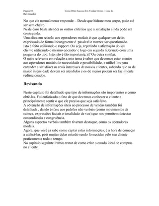 Página 50                    Como Obter Sucesso Em Vendas Diretas – Guia do
Revendedor

No que ele normalmente responde: - Desde que hidrate meu corpo, pode até
ser sem cheiro.
Neste caso basta atender os outros critérios que a satisfação ainda pode ser
conseguida.
Uma dica em relação aos operadores modais é que qualquer um deles
expressado de forma incongruente é passível e merece ser questionado.
Isto é feito utilizando o rapport. Ou seja, repetindo a afirmação do seu
cliente utilizando o mesmo operador e logo em seguida liderando com uma
pergunta do tipo: Isto não é tão importante, é? Ou outra similar.
O mais relevante em relação a este tema é saber que devemos estar atentos
aos operadores modais de necessidade e possibilidade, e utilizá-los para
entender e satisfazer os reais interesses de nossos clientes, sabendo que os de
maior intensidade devem ser atendidos e os de menor podem ser facilmente
redirecionados.

Revisando

Neste capítulo foi detalhado que tipo de informações são importantes e como
obtê-las. Foi enfatizado o fato de que devemos conhecer o cliente e
principalmente sentir o que ele precisa que seja satisfeito.
A obtenção de informações úteis ao processo de vendas também foi
detalhada , dando ênfase aos padrões não verbais (como movimentos da
cabeça, expressões faciais e tonalidade de voz) que nos permitem detectar
concordância e congruência.
Alguns aspectos verbais também tiveram destaque, como os operadores
modais.
Agora, que você já sabe como captar estas informações, é a hora de começar
a utilizá-las, pois muitas delas estarão sendo fornecidas pelo seu cliente
praticamente todo o tempo.
No capítulo seguinte iremos tratar de como criar o estado ideal de compras
no cliente.
 