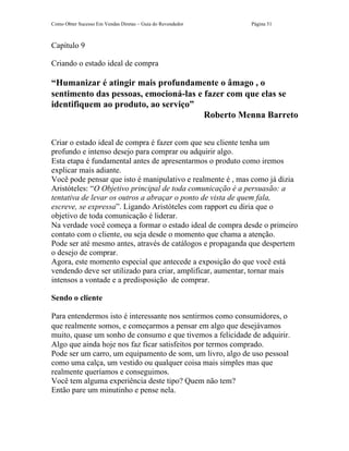 Como Obter Sucesso Em Vendas Diretas – Guia do Revendedor   Página 51



Capítulo 9

Criando o estado ideal de compra

“Humanizar é atingir mais profundamente o âmago , o
sentimento das pessoas, emocioná-las e fazer com que elas se
identifiquem ao produto, ao serviço”
                                       Roberto Menna Barreto

Criar o estado ideal de compra é fazer com que seu cliente tenha um
profundo e intenso desejo para comprar ou adquirir algo.
Esta etapa é fundamental antes de apresentarmos o produto como iremos
explicar mais adiante.
Você pode pensar que isto é manipulativo e realmente é , mas como já dizia
Aristóteles: “O Objetivo principal de toda comunicação é a persuasão: a
tentativa de levar os outros a abraçar o ponto de vista de quem fala,
escreve, se expressa”. Ligando Aristóteles com rapport eu diria que o
objetivo de toda comunicação é liderar.
Na verdade você começa a formar o estado ideal de compra desde o primeiro
contato com o cliente, ou seja desde o momento que chama a atenção.
Pode ser até mesmo antes, através de catálogos e propaganda que despertem
o desejo de comprar.
Agora, este momento especial que antecede a exposição do que você está
vendendo deve ser utilizado para criar, amplificar, aumentar, tornar mais
intensos a vontade e a predisposição de comprar.

Sendo o cliente

Para entendermos isto é interessante nos sentirmos como consumidores, o
que realmente somos, e começarmos a pensar em algo que desejávamos
muito, quase um sonho de consumo e que tivemos a felicidade de adquirir.
Algo que ainda hoje nos faz ficar satisfeitos por termos comprado.
Pode ser um carro, um equipamento de som, um livro, algo de uso pessoal
como uma calça, um vestido ou qualquer coisa mais simples mas que
realmente queríamos e conseguimos.
Você tem alguma experiência deste tipo? Quem não tem?
Então pare um minutinho e pense nela.
 