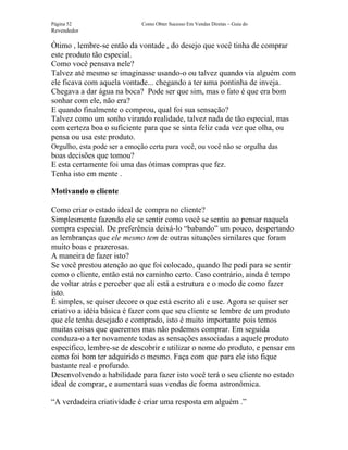 Página 52                     Como Obter Sucesso Em Vendas Diretas – Guia do
Revendedor

Ótimo , lembre-se então da vontade , do desejo que você tinha de comprar
este produto tão especial.
Como você pensava nele?
Talvez até mesmo se imaginasse usando-o ou talvez quando via alguém com
ele ficava com aquela vontade... chegando a ter uma pontinha de inveja.
Chegava a dar água na boca? Pode ser que sim, mas o fato é que era bom
sonhar com ele, não era?
E quando finalmente o comprou, qual foi sua sensação?
Talvez como um sonho virando realidade, talvez nada de tão especial, mas
com certeza boa o suficiente para que se sinta feliz cada vez que olha, ou
pensa ou usa este produto.
Orgulho, esta pode ser a emoção certa para você, ou você não se orgulha das
boas decisões que tomou?
E esta certamente foi uma das ótimas compras que fez.
Tenha isto em mente .

Motivando o cliente

Como criar o estado ideal de compra no cliente?
Simplesmente fazendo ele se sentir como você se sentiu ao pensar naquela
compra especial. De preferência deixá-lo “babando” um pouco, despertando
as lembranças que ele mesmo tem de outras situações similares que foram
muito boas e prazerosas.
A maneira de fazer isto?
Se você prestou atenção ao que foi colocado, quando lhe pedi para se sentir
como o cliente, então está no caminho certo. Caso contrário, ainda é tempo
de voltar atrás e perceber que ali está a estrutura e o modo de como fazer
isto.
É simples, se quiser decore o que está escrito ali e use. Agora se quiser ser
criativo a idéia básica é fazer com que seu cliente se lembre de um produto
que ele tenha desejado e comprado, isto é muito importante pois temos
muitas coisas que queremos mas não podemos comprar. Em seguida
conduza-o a ter novamente todas as sensações associadas a aquele produto
específico, lembre-se de descobrir e utilizar o nome do produto, e pensar em
como foi bom ter adquirido o mesmo. Faça com que para ele isto fique
bastante real e profundo.
Desenvolvendo a habilidade para fazer isto você terá o seu cliente no estado
ideal de comprar, e aumentará suas vendas de forma astronômica.

“A verdadeira criatividade é criar uma resposta em alguém .”
 