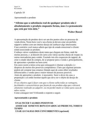 Página 54                   Como Obter Sucesso Em Vendas Diretas – Guia do
Revendedor

Capítulo 10

Apresentando o produto

“Afirmo que a substância real de qualquer produto não é
absolutamente o produto enquanto forma, mas é o pensamento
que está por trás dele.”
                                                                        Walter Russel


A apresentação do produto deve ser um dos pontos altos no processo de
venda direta. Nesta hora você e seu cliente já devem estar em perfeito
rapport e ambos com um intenso desejo de conhecer algo interessante.
Caso contrário você nunca saberá que tipo de estado emocional o cliente
estará associando ao produto.
Conheço vários vendedores deste ramo que chegam em festas, onde há
muitas pessoas, e já descem do carro com várias sacolas cheias de roupas ou
outras mercadorias para vender. Fazendo isto eles esquecem do rapport, de
criar o estado ideal de compra, de se preparar para a venda e ,principalmente,
de apresentar o produto na hora certa.
Em casos assim a única coisa que conseguem é chamar a atenção e o
desprezo de muitos dos possíveis compradores. Claro que algumas pessoas
podem até comprar mas estamos falando aqui de como obter resultados
diferenciados e vender para o maior número de pessoas possível.
Antes de apresentar o produto é necessário fazer o dever de casa, a
preparação e só então mostrar aquilo que deve ser o objeto de desejo do
cliente.
O seu objetivo aqui é fazer com que o cliente saiba todas as vantagens,
facilidades e características que fazem do seu produto algo que o deixará
altamente realizado ao adquirir, ou irá perder muito se voltar para casa de
mãos vazias.
Como conseguir isto? Utilizando o exposto a seguir.

Apresentando o produto

 ENALTECER VALORES POSITIVOS
 ASSOCIAR SOMENTE BONS ESTADOS AO PRODUTO, TODO O
TEMPO
 USAR AS FALHAS DOS CONCORRENTES (opcional)
 