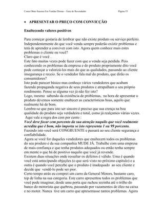 Como Obter Sucesso Em Vendas Diretas – Guia do Revendedor     Página 55



• APRESENTAR O PREÇO COM CONVICÇÃO

Enaltecendo valores positivos

Para começar gostaria de lembrar que não existe produto ou serviço perfeito.
Independentemente do que você venda sempre poderão existir problemas e
terá de aprender a conviver com isto. Agora quem conhece mais estes
problemas o cliente ou você?
Claro que é você .
Este fato muitas vezes pode fazer com que a venda seja perdida. Pois
conhecendo os problemas da empresa e do produto propriamente dito você
pode começar a valorizá-los mais do que as qualidades, passando ao cliente
insegurança e receio. Se o vendedor fala mal do produto, que dirão os
consumidores?
Isto pode parecer básico mas conheço vários vendedores que acabam
fazendo propaganda negativa de seus produtos e atrapalham o seu próprio
rendimento. Pense se alguma vez já não fez isto?
Logo, mesmo sabendo da existência de problemas, na hora de apresentar o
produto devemos somente enaltecer as características boas, aquilo que
realmente há de bom.
Lembre-se que para isto ser sincero é preciso que sua crença na boa
qualidade do produto seja verdadeira e total, como já realçamos várias vezes.
 Aqui vale a regra dos cem por cento :
Você deve focar cem porcento da sua atenção naquilo que você realmente
acredita que é bom, não importa se isto representa 1 ou 99 porcento.
Fazendo isto você será CONGRUENTE e passará ao seu cliente segurança e
confiabilidade.
Agora se você for daqueles vendedores que enaltecem todos os problemas
do seu produto e da sua companhia MUDE JÁ. Trabalhe com uma empresa
de mais confiança e que tenha produtos adequados ou então tenha sempre
em mente o que há de positivo naquilo que você já revende.
Existem duas situações onde ressaltar os defeitos é válido. Uma é quando
você está antecipando objeções (o que será visto no próximo capítulo) e a
outra é quando você percebe que o produto é inadequado ao seu cliente e
decide que vendê-lo pode ser pior.
Certo tempo atrás eu comprei um carro da General Motors, bastante caro,
top de linha na sua categoria. Este carro apresentou todos os problemas que
você pode imaginar, desde uma porta que rachou sozinha até o trilho do
banco do motorista que quebrou, passando por vazamentos de óleo na caixa
e no motor. Nunca tive um carro que apresentasse tantos problemas. Agora
 
