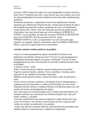 Página 56                    Como Obter Sucesso Em Vendas Diretas – Guia do
Revendedor

será que a GM vai parar de realçar em suas propagandas os pontos positivos
deste carro? Certamente que não, e nem tem por que, pois conheço uma série
de outros proprietários do mesmo modelo de carro que estão completamente
satisfeitos.
Problemas acontecem, o importante é resolvê-los rapidamente. Existem
pesquisas que indicam que 90 porcento dos clientes que reclamam de algo e
são atendidos prontamente acabam comprando de novo e eventualmente
viram clientes fiéis. Pense o que isto faria para sua meta de ganho mensal.
Concluindo, faça uma lista de tudo que você realmente ACREDITA E
CONFIA em seu produto, de tudo que ele possa TRAZER de BENEFÍCIO
para seus CLIENTES, de tudo que possa torná-lo quase
IMPRESCINDÍVEL a eles e ao apresentá-lo use esta lista como algo
sagrado a ser seguido. Sempre valorizando o que há de BOM e POSITIVO.
Deixe o que há de negativo para seus concorrentes.

Associar somente estados positivos ao produto

Você já viu uma propaganda de cigarro mostrando um homem com
problemas nos pulmões à beira da morte? Você já viu uma propaganda de
refrigerante mostrando alguém com gases e arrotando? Você já viu uma
propaganda de um carro veloz batendo ou causando acidentes devido à alta
velocidade?
A reposta é óbvia: NÃO.
Todo o comercial tem por objetivo associar estados bons ao produto.
Cigarros mostram homens valentes, livres e decididos. Aventura, jeitos
especiais de ser, também são bastante explorados.
Bebidas trazem pessoas bonitas, o prazer de matar a sede, de amenizar o
calor.
Carros velozes colocam a potência, a facilidade de fazer ultrapassagens, a
segurança que isto representa e o status social de dirigir um carro assim.
Situações eróticas, homens e mulheres bonitas, normalmente quase nus, são
usados até mesmo em propagandas de relógio.
Isto é feito para criar uma associação entre o estado emocional positivo da
situação mostrada, que não precisa ter nenhuma relação com o que está
sendo vendido, e o produto.
Você não é publicitário mas sendo um agente de vendas diretas deve agir
como um, levando os seus clientes a terem emoções positivas enquanto estão
vendo, em contato ou analisando o seu produto.
 Assim você não deve somente falar das características do seu produto mas
também induzir as outras pessoas a viajarem na imaginação.
 