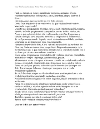 Como Obter Sucesso Em Vendas Diretas – Guia do Revendedor   Página 57



Fazê-las pensar em lugares agradáveis, momentos especiais e bons,
relembrar sentimentos como paixão, amor, liberdade, alegria também é
ótimo.
Em suma, fazer a pessoa sentir-se bem todo o tempo.
Outro fator importante é ter consciência do que você realmente vende.
Você sabe o que vende?
Quando faço esta pergunta em meus cursos, recebo respostas como, lingerie,
sapatos, imóveis, programas de computador, carros, aviões, sonhos, etc.
Agora o que realmente todos nós vendemos são emoções. E aprender a
vender a emoção certa enquanto apresenta o seu produto é fundamental.
Se você pensa que vende lingerie, estará vendendo sensualidade, conforto,
segurança, ou até mesmo um novo relacionamento.
Pensem na importância disto. Certa vez uma revendedora de perfumes me
falou que devia seu casamento a um perfume. Perguntei como assim e ela
me respondeu que o que chamou sua atenção para o seu futuro marido fora o
perfume que ele estava usando em uma festa.
Quem vende programas de computador está vendendo diversão, praticidade,
economia de tempo, segurança, confiabilidade, prazer.
Mesmo quem vende potes para armazenar comida, na verdade está vendendo
higiene, praticidade, organização, mais tempo para lazer, saúde e beleza.
Pense em qualquer produto e descubra quais emoções que estão por trás
dele, descubra qual delas seu cliente quer comprar e terá a venda
praticamente garantida.
Se você fizer isto, sempre será lembrado de uma maneira positiva e o seu
produto também ficará associado a estas boas emoções.
Associar situações desagradáveis como tragédias, medos e tristezas só leva
ao fracasso.
Pense em si mesmo como alguém que está ali para ajudar uma pessoa a
sentir-se melhor, a adquirir algo que vai ser muito bom para ela e ter
orgulho disto. Quem não gosta de adquirir coisas boas?
Se agir assim estará colaborando para tornar o mundo um lugar melhor e
ainda por cima ganhando uma boa comissão para isto.
Trabalho e prazer, este não é o sonho de todos nós?
Ser um bom vendedor também pode propiciar isto.

Usar as falhas dos concorrentes
 