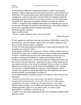 Página 58                   Como Obter Sucesso Em Vendas Diretas – Guia do
Revendedor

A utilização das falhas dos concorrentes durante a venda é uma questão
polêmica. Alguns acham que não é necessário nem ético, outros acham que é
indiferente e há os que pensam que é algo fundamental e baseiam toda sua
estratégia de venda em cima disto. Um caso típico de estratégia global de
marketing baseado em falhas do concorrente acontece em meu estado, Rio
Grande do Sul. Aqui duas companhias dividem o mercado de telefonia
celular e o slogan de toda campanha publicitária da companhia mais jovem
no mercado é baseado nos problemas de transmissão, como ruídos, chiados e
cortes que os aparelhos da outra empresa apresentam.
Até hoje ninguém reclamou.
Agora, lembre-se que:
“Vender é ajudar alguém a tomar uma boa decisão.”
                                                            Richard Bandler

E você, agente de venda, que sabe que seu produto é MELHOR e mais ÚTIL
ao cliente que o do concorrente , deixaria que seu cliente comprasse outro
sem ao menos alertá-lo sobre os perigos?
Se fizer isto não estará realmente ajudando-o a tomar uma boa decisão, além
de perder sua comissão é claro.
Logo ignorar os defeitos do concorrente e deixar o cliente cometer um erro é
um desserviço para você e também para ele. Com isto todos saem perdendo,
inclusive o concorrente que perde uma oportunidade de aperfeiçoar seu
produto e certamente terá perdas de longo prazo devido a este fato.
Conhecer os problemas dos concorrentes é parte do conhecimento que você
deve ter do mercado onde atua. Apresentá-los para o cliente, desde que de
uma maneira sincera e com intuito de realmente fazê-lo conhecer as opções
disponíveis, faz parte de sua tarefa de dar mais qualidade a este mercado.
Isto aumenta a competitividade das empresas e traz benefícios a todos.
Aqueles que rejeitam as críticas são aqueles que não aprendem com elas e,
portanto perdem a oportunidade de corrigir-se.
Como Michel Robert, renomado consultor de empresas coloca em seu livro
Estratégia:
“Atacar os pontos fracos dos concorrentes leva apenas a mudanças
marginais do posicionamento no mercado. Só é possível obter ganhos
significativos atacando o âmago da estratégia daquele concorrente.”
Portanto fique tranqüilo, usar as falhas dos concorrentes é algo altamente
salutar para todos. Agora se o seu estilo é outro, ou você se sente
desconfortável, mantenha o seu jeito de ser.
A opção é sua, mas esteja ciente que fazendo isto obviamente poderá perder
algumas vendas.
 