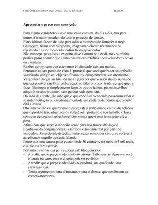 Como Obter Sucesso Em Vendas Diretas – Guia do Revendedor     Página 59




Apresentar o preço com convicção

Para alguns vendedores isto é uma coisa comum, do dia a dia, mas para
outros é o maior pesadelo de todo o processo de vendas.
Estes últimos fazem de tudo para adiar o momento de fornecer o preço.
Gaguejam, ficam com vergonha, imaginam o cliente reclamando ou
rejeitando o valor fornecido, enfim ficam apavorados.
Não conheço pesquisas a respeito deste assunto no Brasil, mas na minha
prática posso afirmar que é uma das maiores “fobias” dos vendedores novos
ou eventuais.
Razões que provam que este temor é infundado existem muitas.
Pensando no seu ponto de vista é provável que você queira ter seu trabalho
valorizado, atingir seu objetivo financeiro, complementar seu orçamento.
Vergonha é chegar ao final do mês e perceber que vendeu muito menos do
que era possível por ficar embaraçado ao falar o preço. A não ser que queira
fazer filantropia e simplesmente fazer os outros felizes, permitindo-lhes
adquirir os seus produtos sem ganhar nada com isto.
Do lado do cliente, ele sabe que o que você está vendendo possui um valor e
se notar hesitação ou constrangimento de sua parte pode pensar que o custo
está elevado.
Obviamente ele vai querer que o preço esteja relacionado com os benefícios
que o produto trás, objetivos ou subjetivos, portanto o seu trabalho é fazer
com que ele conheça estes benefícios e sinta que é uma troca que vale a
pena.
Afinal para que serve o dinheiro senão para nos trazer satisfação?
Lembra-se da congruência? Ela também é fundamental por parte do
vendedor. O seu cliente detecta, muitas vezes sem saber como, se você está
acreditando naquilo que está falando.
Pense que uma caneta pode custar desde 50 centavos até mais de 5 mil reais,
e o que ela faz: escreve.
Portanto dicas básicas para superar este bloqueio são:
- Acredite que o preço é adequado ao cliente. Saiba que se algo para você
    é barato ou caro, para o cliente pode ser perfeito.
- Acredite que o preço é adequado ao produto, sua qualidade, suas
    características.
- Tenha argumentos para si mesmo, e para o cliente, que confirmem as
    crenças anteriores.
 