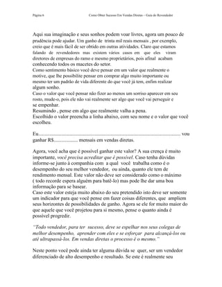 Página 6                                  Como Obter Sucesso Em Vendas Diretas – Guia do Revendedor




Aqui sua imaginação e seus sonhos podem voar livres, agora um pouco de
prudência pode ajudar. Um ganho de trinta mil reais mensais , por exemplo,
creio que é mais fácil de ser obtido em outras atividades. Claro que estamos
falando de revendedores mas existem vários casos em                                que eles         viram
diretores de empresas do ramo e mesmo proprietários, pois afinal acabam
conhecendo todos os macetes do setor.
Como sentimento básico você deve pensar em um valor que realmente o
motive, que lhe possibilite pensar em comprar algo muito importante ou
mesmo ter um padrão de vida diferente do que você já tem, enfim realizar
algum sonho.
Caso o valor que você pensar não fizer ao menos um sorriso aparecer em seu
rosto, mude-o, pois ele não vai realmente ser algo que você vai perseguir e
se empenhar.
Resumindo , pense em algo que realmente valha a pena.
Escolhido o valor preencha a linha abaixo, com seu nome e o valor que você
escolheu.

Eu................................................................................................................ vou
ganhar R$................... mensais em vendas diretas.

Agora, você acha que é possível ganhar este valor? A sua crença é muito
importante, você precisa acreditar que é possível. Caso tenha dúvidas
informe-se junto à companhia com a qual você trabalha como é o
desempenho do seu melhor vendedor, ou ainda, quanto ele tem de
rendimento mensal. Este valor não deve ser considerado como o máximo
( todo recorde espera alguém para batê-lo) mas pode lhe dar uma boa
informação para se basear.
Caso este valor esteja muito abaixo do seu pretendido isto deve ser somente
um indicador para que você pense em fazer coisas diferentes, que ampliem
seus horizontes de possibilidades de ganho. Agora se ele for muito maior do
que aquele que você projetou para si mesmo, pense o quanto ainda é
possível progredir.

“Todo vendedor, para ter sucesso, deve se espelhar nos seus colegas de
melhor desempenho, aprender com eles e se esforçar para alcançá-los ou
até ultrapassá-los. Em vendas diretas o processo é o mesmo.”

Neste ponto você pode ainda ter alguma dúvida se quer, ser um vendedor
diferenciado de alto desempenho e resultado. Se este é realmente seu
 