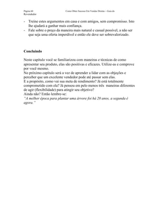 Página 60                   Como Obter Sucesso Em Vendas Diretas – Guia do
Revendedor

- Treine estes argumentos em casa e com amigos, sem compromisso. Isto
  lhe ajudará a ganhar mais confiança.
- Fale sobre o preço da maneira mais natural e casual possível, a não ser
  que seja uma oferta imperdível e então ele deve ser sobrevalorizado.



Concluindo

Neste capítulo você se familiarizou com maneiras e técnicas de como
apresentar seu produto, elas são positivas e eficazes. Utilize-as e comprove
por você mesmo.
No próximo capítulo será a vez de aprender a lidar com as objeções e
perceber que um excelente vendedor pode até passar sem elas.
E a propósito, como vai sua meta de rendimento? Já está totalmente
comprometido com ela? Já pensou em pelo menos três maneiras diferentes
de agir (flexibilidade) para atingir seu objetivo?
Ainda não? Então lembre-se:
“A melhor época para plantar uma árvore foi há 20 anos, a segunda é
agora.”
 