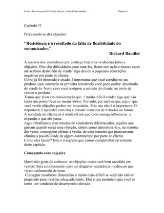 Como Obter Sucesso Em Vendas Diretas – Guia do Revendedor     Página 61




Capítulo 11

Precavendo-se das objeções

“Resistência é o resultado da falta de flexibilidade do
comunicador.”
                                                 Richard Bandler
A maioria dos vendedores que conheço tem uma verdadeira fobia a
objeções. Eles têm dificuldades para tratá-las, ficam sem ação e muitas vezes
até acabam desistindo de vender algo devido a pequenas colocações
negativas por parte do cliente.
Como já foi mostrado e citado, é importante que você acredite no seu
produto, caso contrário na primeira resistência você pode acabar desistindo
de vendê-lo. Neste caso você comprou a opinião do cliente, ao invés de
vender o produto.
Temos que levar em consideração que é muito difícil vender algo que não
tenha um ponto fraco ou insatisfatório. Portanto, por melhor que seja o que
você vende objeções podem ser levantadas. Mas isto não é o importante. O
importante é aprender com elas e estudar maneiras de evitá-las no futuro.
A realidade do cliente só é imutável até que você consiga influenciar e
expandir o que ele pensa.
Aqui trabalhamos com estudos de vendedores diferenciados, aqueles que
gostam quando surge uma objeção, sabem como administrá-la e, na maioria
das vezes, conseguem efetuar a venda, de uma maneira que praticamente
elimina a possibilidade de algum contratempo por parte do cliente.
Como eles fazem? Este é o segredo que vamos compartilhar no restante
deste capítulo.

Começando com objeções

Quem não gosta de conhecer as objeções nunca será bem sucedido em
vendas. Será simplesmente mais um daqueles vendedores medíocres que
vivem reclamando da sorte.
 Conseguir resultados financeiros é muito mais difícil se você não estiver
preparado para tratá-las adequadamente. Elas é que permitem que você se
torne um vendedor de desempenho elevado .
 