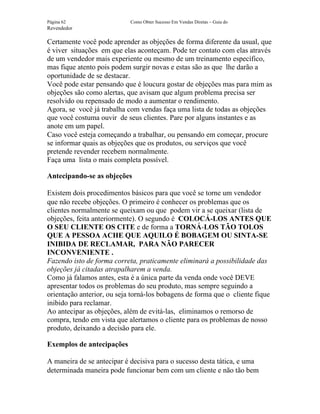 Página 62                   Como Obter Sucesso Em Vendas Diretas – Guia do
Revendedor

Certamente você pode aprender as objeções de forma diferente da usual, que
é viver situações em que elas aconteçam. Pode ter contato com elas através
de um vendedor mais experiente ou mesmo de um treinamento específico,
mas fique atento pois podem surgir novas e estas são as que lhe darão a
oportunidade de se destacar.
Você pode estar pensando que é loucura gostar de objeções mas para mim as
objeções são como alertas, que avisam que algum problema precisa ser
resolvido ou repensado de modo a aumentar o rendimento.
Agora, se você já trabalha com vendas faça uma lista de todas as objeções
que você costuma ouvir de seus clientes. Pare por alguns instantes e as
anote em um papel.
Caso você esteja começando a trabalhar, ou pensando em começar, procure
se informar quais as objeções que os produtos, ou serviços que você
pretende revender recebem normalmente.
Faça uma lista o mais completa possível.

Antecipando-se as objeções

Existem dois procedimentos básicos para que você se torne um vendedor
que não recebe objeções. O primeiro é conhecer os problemas que os
clientes normalmente se queixam ou que podem vir a se queixar (lista de
objeções, feita anteriormente). O segundo é COLOCÁ-LOS ANTES QUE
O SEU CLIENTE OS CITE e de forma a TORNÁ-LOS TÃO TOLOS
QUE A PESSOA ACHE QUE AQUILO É BOBAGEM OU SINTA-SE
INIBIDA DE RECLAMAR, PARA NÃO PARECER
INCONVENIENTE .
Fazendo isto de forma correta, praticamente eliminará a possibilidade das
objeções já citadas atrapalharem a venda.
Como já falamos antes, esta é a única parte da venda onde você DEVE
apresentar todos os problemas do seu produto, mas sempre seguindo a
orientação anterior, ou seja torná-los bobagens de forma que o cliente fique
inibido para reclamar.
Ao antecipar as objeções, além de evitá-las, eliminamos o remorso de
compra, tendo em vista que alertamos o cliente para os problemas de nosso
produto, deixando a decisão para ele.

Exemplos de antecipações

A maneira de se antecipar é decisiva para o sucesso desta tática, e uma
determinada maneira pode funcionar bem com um cliente e não tão bem
 