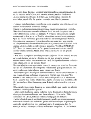 Como Obter Sucesso Em Vendas Diretas – Guia do Revendedor        Página 63



com outro. Logo devemos sempre ir aperfeiçoando nossas antecipações de
modo a serem satisfatórias para o maior número possível de clientes.
Alguns exemplos extraídos de leituras, de minha prática e mesmo de
televisão e jornais irão lhe ajudar a entender o espírito do processo.

- Um dos mais fantásticos exemplos de como antecipar uma objeção, em um
sentido mais extenso, aconteceu comigo.
Eu estava indo para uma reunião apressado e parei em uma sinal vermelho.
Na minha frente estava uma Brasília que devia ter mais de quinze anos e
estava literalmente caindo aos pedaços. A princípio não dei muita atenção
mas quando o sinal abriu e a Brasília não andava comecei a me preocupar.
Qual é a reação normal de qualquer motorista de cidade grande? Buzinar.
Foi exatamente o que pensei (esta seria minha maneira de fazer uma objeção
ao comportamento do motorista do outro carro) mas quando ia buzinar li um
grande adesivo colado no vidro traseiro que dizia: “SE BUZINAR DOU
RÉ.” Parei por um momento, refleti, pensei em meu carro novo e decidi
desviar silenciosamente. Quem criou este adesivo deve ser um grande
vendedor.
- Um outro exemplo de antecipação contra objeções foi me contado por um
advogado durante um curso . Contou-me ele que um certo homem
encontrou sua mulher na cama com seu chefe. Indignado ele matou o chefe e
foi a julgamento em um tribunal de júri .
Durante o julgamento, o promotor enaltecia os aspectos positivos do morto,
que ele era um homem de destaque na comunidade, que ajudava muito seus
empregados, que tratava bem a todos e assim por diante.
 Para espanto geral o advogado de defesa em nada refutava as afirmações do
seu colega, até que na hora do seu discurso final ele saiu com esta: “Eu
concordo com tudo que meu excelentíssimo colega colocou, o homem era
bom , ajudava meu cliente e tudo mais. Agora, acho que todo membro deste
júri que também foi ou é corno e gosta disto deveria condená-lo pelo seu
ato.”
O homem foi inocentado do crime por unanimidade, qual jurado iria admitir
ser corno e ainda por cima gostar?
- Interessante também é aquele cartaz no caixa de um antigo bar noturno que
tinha problemas com cheques sem fundo. O cartaz dizia assim: “Nós
confiamos em DEUS, todos os outros devem pagar em dinheiro.”
- Mais voltado à área de vendas foi uma antecipação que criamos para um
corretor de imóveis que reclamava que seus clientes sempre brigavam pela
comissão que ele recebia pois a achavam cara. A antecipação dele foi
começar a dizer, antes que o cliente reclamasse, o seguinte: A comissão de
 