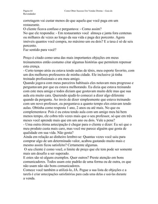 Página 64                      Como Obter Sucesso Em Vendas Diretas – Guia do
Revendedor

corretagem vai custar menos do que aquela que você paga em um
restaurante.
O cliente ficava confuso e perguntava: - Como assim?
No que ele respondia: - Em restaurantes você almoça e janta fora centenas
ou milhares de vezes ao longo da sua vida e paga dez porcento. Agora
imóveis quantos você compra, no máximo um ou dois? E a taxa é só de seis
porcento.
Faz sentido para você?

Preço é citado como uma das mais importantes objeções em meus
treinamentos então costumo citar algumas histórias que permitem repensar
esta crença.
- Certo tempo atrás eu estava tendo aulas de tênis, meu esporte favorito, com
um dos melhores professores de minha cidade. Ele inclusive já tinha
treinado profissionais e era meu amigo.
Quando jogava com meus parceiros habituais eles notavam meu progresso e
perguntavam por que eu estava melhorando. Eu dizia que estava treinando
com este meu amigo e todos diziam que gostavam muito dele mas que sua
aula era muito cara. Querendo ajudá-lo comecei a dizer algo diferente
quando da pergunta. Ao invés de dizer simplesmente que estava treinando
com um novo professor, eu perguntava a quanto tempo eles estavam tendo
aulas. Obtinha como resposta 1 ano, 2 anos ou até mais. No que eu
complementava: Pois é eu estou tendo aula com um amigo meu há bem
menos tempo, ele cobra três vezes mais que o seu professor, só que em três
meses você aprende mais que em um ano ou dois. Vale a pena?
- Uma outra ótima antecipação é chegar para o cliente e dizer: Eu sei que o
meu produto custa mais caro, mas você me parece alguém que gosta de
qualidade em sua vida. Não gosta?
Ainda em relação ao dinheiro lembre-se: Quantas vezes você saiu para
comprar algo de um determinado valor, acabou gastando muito mais e
mesmo assim ficou satisfeito? Certamente algumas.
 O seu cliente é como você, o limite de preço que ele tem pode ser somente
mais um desafio a ser superado.
E estes são só alguns exemplos. Quer outros? Preste atenção em bons
comunicadores. Todos usam este padrão de uma forma ou de outra, os que
não usam não são bons comunicadores.
Comece você também a utilizá-lo, JÁ. Pegue a sua lista de objeções e a
tarefa é criar antecipações satisfatórias para cada uma delas e usá-las durante
a venda.
 