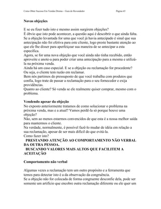 Como Obter Sucesso Em Vendas Diretas – Guia do Revendedor      Página 65



Novas objeções

E se eu fizer tudo isto e mesmo assim surgirem objeções?
É óbvio que isto pode acontecer, a questão aqui é descobrir o que ainda falta.
Se a objeção levantada for uma que você já havia antecipado é sinal que sua
antecipação não foi efetiva para este cliente, logo preste bastante atenção ao
que ele lhe disser para aperfeiçoar sua maneira de se antecipar a esta
específica.
Agora, se for uma nova objeção que você ainda não tinha recebido, então
aproveite e anote-a para poder criar uma antecipação para a mesma e utilizá-
la na próxima venda.
Ainda há um caso especial. E se a objeção ou reclamação for procedente?
Ou seja, o cliente tem razão em reclamar.
Bem nós partimos do pressuposto de que você trabalha com produtos que
confia, logo trate de passar a reclamação para o seu fornecedor e exija
providências.
Quanto ao cliente? Só venda se ele realmente quiser comprar, mesmo com o
problema.

Vendendo apesar da objeção
No exposto anteriormente tratamos de como solucionar o problema na
próxima venda, mas e a atual? Vamos perdê-la só porque houve uma
objeção?
Não, sem ao menos estarmos convencidos de que esta é a nossa melhor saída
para mantermos o cliente.
Na verdade, normalmente, é possível fazê-lo mudar de idéia em relação a
sua reclamação, apesar de ser mais difícil do que evitá-la.
Como fazer isto?
 PRESTANDO ATENÇÃO AO COMPORTAMENTO NÃO VERBAL
DA OUTRA PESSOA.
 BUSCANDO VALORES MAIS ALTOS QUE FACILITEM A
ACEITAÇÃO

Comportamento não verbal

Algumas vezes a reclamação tem um outro propósito e a ferramenta que
temos para detectar isto é a da observação da congruência.
Se a objeção não for colocada de forma congruente desconfie dela, pode ser
somente um artifício que encobre outra reclamação diferente ou ele quer um
 