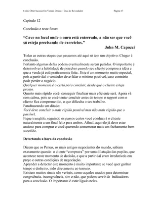 Como Obter Sucesso Em Vendas Diretas – Guia do Revendedor   Página 67



Capitulo 12

Conclusão e teste futuro

“Cave no local onde o ouro está enterrado, a não ser que você
só esteja precisando de exercícios.”
                                              John M. Capozzi
Todas as outras etapas que passamos até aqui só tem um objetivo: Chegar à
conclusão.
Portanto algumas delas podem eventualmente serem puladas. O importante é
desenvolver a habilidade de perceber quando seu cliente comprou a idéia e
que a venda já está praticamente feita . Este é um momento muito especial,
pois a partir daí o vendedor deve falar o mínimo possível, caso contrário
pode perder o negócio.
Qualquer momento é o certo para concluir, desde que o cliente esteja
pronto.
Quanto mais rápido você conseguir finalizar mais eficiente será. Agora vá
com calma, pois se você tentar concluir antes do tempo o rapport com o
cliente fica comprometido, o que dificulta o seu trabalho.
Parafraseando um ditado:
Você deve concluir o mais rápido possível mas não mais rápido que o
possível.
Fique tranqüilo, seguindo os passos certos você conduzirá o cliente
naturalmente a um final feliz para ambos. Afinal, aqui ele já deve estar
ansioso para comprar e você querendo comemorar mais um fechamento bem
sucedido.

Detectando a hora da conclusão

Dizem que os Persas, os mais antigos negociantes do mundo, sabiam
exatamente quando o cliente “comprava” por uma dilatação das pupilas, que
acontece neste momento de decisão, e que a partir daí eram irredutíveis em
preço e outras condições de negociação.
Aprender a detectar este momento é muito importante se você quer ganhar
tempo e dinheiro, indo diretamente ao tesouro.
Existem muitos sinais não verbais, como aqueles usados para determinar
congruência, incongruência, sim e não, que podem servir de indicadores
para a conclusão. O importante é estar ligado neles.
 
