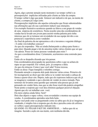Página 68                   Como Obter Sucesso Em Vendas Diretas – Guia do
Revendedor

Agora, algo a prestar atenção neste momento é ao tempo verbal e as
pressuposições implícitas utilizadas pelo cliente ao falar da compra.
O tempo verbal é algo que pode fornecer um indicativo de que, na mente do
cliente, a compra já é algo certo.
Pressuposições implícitas são aquelas colocações que ficam subentendidas
nas afirmações que ele usa e permitem induzir suas intenções.
Um exemplo ilustrativo aconteceu quando eu falava a um grupo de vendas
de uma empresa de cosméticos. Nesta ocasião uma das coordenadoras de
vendas havia levado um jovem para assistir minha palestra pois tinha
interesse que ele se tornasse um revendedor da sua equipe devido a seu
potencial e experiência como vendedor.
Ao final da palestra ela me apresentou a ele e travamos o seguinte diálogo:
- E então virá trabalhar conosco?
Ao que ele respondeu: Não sei ainda (balançando a cabeça para frente e
para trás). Quando pegar o kit de amostras tenho vários clientes que sei que
vão adorar. Posso ter outras pessoas vendendo para mim ?
Ao que a coordenadora disse: Certamente, acertaremos uma comissão para
você.
Então ele se despediu dizendo que iria pensar.
Esta coordenadora preocupada me questionou sobre o que eu achara do
rapaz ao que respondi: Ele voltará, pois já comprou a idéia.
Ao que ela retrucou: Como é que você sabe? Estou receosa.
Então eu disse: Fique tranqüila e relembre comigo.
Prestando atenção a resposta dele pude detectar várias coisas. Primeiro ele
foi incongruente ao dizer que não sabia se ia vender movendo a cabeça de
forma a querer dizer sim. Depois, tudo que ele expressou indicava que ele já
se imaginava vendendo e que a decisão de vender já estava tomada. Para
terminar ele levantou uma questão que somente uma pessoa que já está
pensando em vender faria, mas que se não fosse resolvida poderia atrapalhar.
Neste ponto a resposta que você deu eliminou qualquer possível objeção.
Aposto que ele vai trabalhar com você.
Ela meio céptica ainda falou: Será?
Dois dias depois o rapaz voltou, virou revendedor e montou sua equipe de
vendas. A coordenadora aprendeu uma bela lição.
Agora você pode estar se perguntando como eu sabia que ele já se imaginava
vendendo, é simples leia a resposta que ele deu e perceba como ele utilizou
os verbos e quais pressuposições indicam isto.
QUANDO EU PEGAR O KIT DE AMOSTRAS... – indica que ele se
imagina fazendo a ação em sua mente, sem nenhuma dúvida.
 