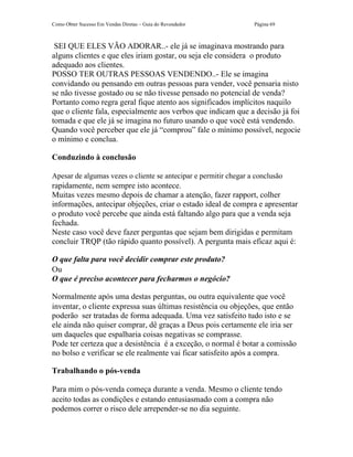 Como Obter Sucesso Em Vendas Diretas – Guia do Revendedor         Página 69



 SEI QUE ELES VÃO ADORAR..- ele já se imaginava mostrando para
alguns clientes e que eles iriam gostar, ou seja ele considera o produto
adequado aos clientes.
POSSO TER OUTRAS PESSOAS VENDENDO..- Ele se imagina
convidando ou pensando em outras pessoas para vender, você pensaria nisto
se não tivesse gostado ou se não tivesse pensado no potencial de venda?
Portanto como regra geral fique atento aos significados implícitos naquilo
que o cliente fala, especialmente aos verbos que indicam que a decisão já foi
tomada e que ele já se imagina no futuro usando o que você está vendendo.
Quando você perceber que ele já “comprou” fale o mínimo possível, negocie
o mínimo e conclua.

Conduzindo à conclusão

Apesar de algumas vezes o cliente se antecipar e permitir chegar a conclusão
rapidamente, nem sempre isto acontece.
Muitas vezes mesmo depois de chamar a atenção, fazer rapport, colher
informações, antecipar objeções, criar o estado ideal de compra e apresentar
o produto você percebe que ainda está faltando algo para que a venda seja
fechada.
Neste caso você deve fazer perguntas que sejam bem dirigidas e permitam
concluir TRQP (tão rápido quanto possível). A pergunta mais eficaz aqui é:

O que falta para você decidir comprar este produto?
Ou
O que é preciso acontecer para fecharmos o negócio?

Normalmente após uma destas perguntas, ou outra equivalente que você
inventar, o cliente expressa suas últimas resistência ou objeções, que então
poderão ser tratadas de forma adequada. Uma vez satisfeito tudo isto e se
ele ainda não quiser comprar, dê graças a Deus pois certamente ele iria ser
um daqueles que espalharia coisas negativas se comprasse.
Pode ter certeza que a desistência é a exceção, o normal é botar a comissão
no bolso e verificar se ele realmente vai ficar satisfeito após a compra.

Trabalhando o pós-venda

Para mim o pós-venda começa durante a venda. Mesmo o cliente tendo
aceito todas as condições e estando entusiasmado com a compra não
podemos correr o risco dele arrepender-se no dia seguinte.
 