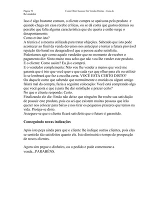 Página 70                    Como Obter Sucesso Em Vendas Diretas – Guia do
Revendedor

Isso é algo bastante comum, o cliente compra se apaixona pelo produto e
quando chega em casa recebe críticas, ou se dá conta que gastou demais ou
percebe que falta alguma característica que ele queria e então surge o
desapontamento.
Como evitar isto?
A técnica é a mesma utilizada para tratar objeções. Sabendo que isto pode
acontecer ao final da venda devemos nos antecipar e tornar a futura provável
rejeição tão banal ou desagradável que a pessoa acabe satisfeita.
Poderíamos agir como aquele vendedor que no momento de receber o
pagamento diz: Sinto muito mas acho que não vou lhe vender este produto.
E o cliente: Como assim? Eu já o comprei.
E o vendedor complementa: Não vou lhe vender a menos que você me
garanta que é isto que você quer e que cada vez que olhar para ele ou utilizá-
lo se lembrará que fez a escolha certa. VOCÊ ESTÁ CERTO DISTO?
Ou daquele outro que sabendo que normalmente o marido ou algum amigo
falará mal da compra, fazia a seguinte colocação: Você está comprando algo
que você gosta e que é para lhe dar satisfação e prazer certo?
No que o cliente responde: Certo.
Finalizando ele diz: Então não deixe que ninguém lhe roube sua satisfação
de possuir este produto, pois eu sei que existem muitas pessoas que irão
querer nos colocar para baixo e nos tirar os pequenos prazeres que temos na
vida. Proteja-se disto.
Assegure-se que o cliente ficará satisfeito que o futuro é garantido.

Conseguindo novas indicações

Após isto peça ainda para que o cliente lhe indique outros clientes, pois eles
se sentirão tão satisfeitos quanto ele. Isto diminuirá o tempo de prospecção
de novos clientes.

Agora sim pegue o dinheiro, ou o pedido e pode comemorar a
venda...PARABÉNS.
 