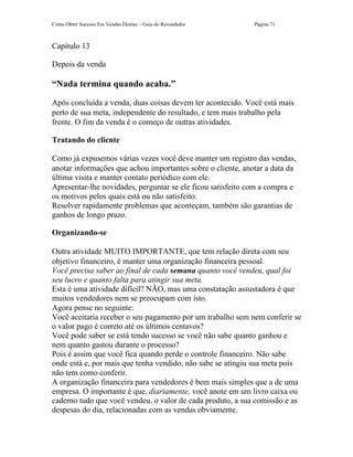 Como Obter Sucesso Em Vendas Diretas – Guia do Revendedor    Página 71



Capítulo 13

Depois da venda

“Nada termina quando acaba.”

Após concluída a venda, duas coisas devem ter acontecido. Você está mais
perto de sua meta, independente do resultado, e tem mais trabalho pela
frente. O fim da venda é o começo de outras atividades.

Tratando do cliente

Como já expusemos várias vezes você deve manter um registro das vendas,
anotar informações que achou importantes sobre o cliente, anotar a data da
última visita e manter contato periódico com ele.
Apresentar-lhe novidades, perguntar se ele ficou satisfeito com a compra e
os motivos pelos quais está ou não satisfeito.
Resolver rapidamente problemas que aconteçam, também são garantias de
ganhos de longo prazo.

Organizando-se

Outra atividade MUITO IMPORTANTE, que tem relação direta com seu
objetivo financeiro, é manter uma organização financeira pessoal.
Você precisa saber ao final de cada semana quanto você vendeu, qual foi
seu lucro e quanto falta para atingir sua meta.
Esta é uma atividade difícil? NÃO, mas uma constatação assustadora é que
muitos vendedores nem se preocupam com isto.
Agora pense no seguinte:
Você aceitaria receber o seu pagamento por um trabalho sem nem conferir se
o valor pago é correto até os últimos centavos?
Você pode saber se está tendo sucesso se você não sabe quanto ganhou e
nem quanto gastou durante o processo?
Pois é assim que você fica quando perde o controle financeiro. Não sabe
onde está e, por mais que tenha vendido, não sabe se atingiu sua meta pois
não tem como conferir.
A organização financeira para vendedores é bem mais simples que a de uma
empresa. O importante é que, diariamente, você anote em um livro caixa ou
caderno tudo que você vendeu, o valor de cada produto, a sua comissão e as
despesas do dia, relacionadas com as vendas obviamente.
 