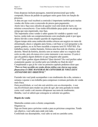 Página 72                     Como Obter Sucesso Em Vendas Diretas – Guia do
Revendedor

Estas despesas incluem passagens, material promocional que tenha
comprado, blocos de pedido ou qualquer outro gasto feito em função do
processo.
A data em que você receberá a comissão é importante também pois muitas
vendas são feitas com a concessão de prazos para pagamento.
Anote isto e faça seus cálculos de quanto você está tendo de lucro, no
mínimo semanalmente. Caso tenha dificuldades peça ajuda a um amigo ou
amiga que seja organizado, mas faça.
Tão importante como vender é saber quanto foi vendido e quanto você
lucrou, senão todo seu comprometimento com resultados pode ir por água
abaixo devido a uma simples questão de organização.
Algum tempo atrás uma conhecida minha colocou um negócio no ramo de
alimentação, doces e salgados para festas, e até hoje se você perguntar a ela
quanto ganhou, ou se foi bem sucedida a resposta será EU NÃO SEI. Ela
trabalhou muito, vendeu bastante, formou uma boa rede de clientes, só que
desistiu. Moral da história, desistiu sem ao menos saber se o negócio deu
certo ou não, pois ela nunca teve como mensurar o seu sucesso. O certo é
que ela ganhou algum dinheiro só que ninguém sabe quanto.
E você? Quer ganhar algum dinheiro? Quer desistir? Ou você prefere saber
exatamente quanto vai receber pelo seu trabalho no final do mês?
Completando o que já foi visto no primeiro capítulo podemos dizer que:
“Para ser bem sucedido em vendas diretas defina com clareza suas metas
financeiras E CRIE MANEIRAS DE CONFERIR SE VOCÊ ESTÁ
ATINGINDO SEU OBJETIVO.”

Fazendo isto você pode acompanhar o seu rendimento dia a dia, semana a
semana e ajustar o seu trabalho para compensar eventuais períodos de venda
mais fraca.
Outra possibilidade, se você não está satisfeito com seu desempenho, é usar
sua flexibilidade para mudar seu jeito de agir ,dar uma guinada no modo
como você vende e até mesmo ultrapassar sua meta de rendimento.
Detalhe, você só saberá que conseguiu se calcular seu ganhos.

Depois da venda

Mantenha contato com o cliente conquistado.
Organize-se.
Siga em frente para a próxima venda e para as próximas conquistas. Tendo
um objetivo, você sabe para onde está indo.
Conferindo seu desempenho, você sabe se está no caminho certo.
 