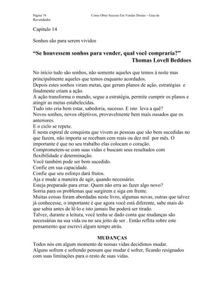 Página 74                  Como Obter Sucesso Em Vendas Diretas – Guia do
Revendedor

Capítulo 14

Sonhos são para serem vividos

“Se houvessem sonhos para vender, qual você compraria?”
                                     Thomas Lovell Beddoes

No início tudo são sonhos, não somente aqueles que temos à noite mas
principalmente aqueles que temos enquanto acordados.
Depois estes sonhos viram metas, que geram planos de ação, estratégias e
finalmente criam a ação.
A ação transforma o mundo, segue a estratégia, permite cumprir os planos e
atingir as metas estabelecidas.
Tudo isto cria bem estar, sabedoria, sucesso. E isto leva a quê?
Novos sonhos, novos objetivos, provavelmente bem mais ousados que os
anteriores.
E o ciclo se repete.
É nesta espiral de conquista que vivem as pessoas que são bem sucedidas no
que fazem, não importa se recebam cem reais ou dez mil por mês. O
importante é que no seu trabalho elas colocam o coração.
Comprometem-se com suas vidas e buscam seus resultados com
flexibilidade e determinação.
Você também pode ser bem sucedido.
Confie em sua capacidade.
Confie que seu esforço dará frutos.
Aja e mude a maneira de agir, quando necessário.
Esteja preparado para errar. Quem não erra ao fazer algo novo?
Sorria para os problemas que surgirem e siga em frente.
Muitas coisas foram abordadas neste livro, algumas novas, outras que talvez
já conhecesse, o importante é que agora você está diferente, sabe mais do
que sabia antes de lê-lo e isto jamais lhe poderá ser tirado.
Talvez, durante a leitura, você tenha se dado conta que mudanças são
necessárias na sua vida ou no seu jeito de ser . Então reflita sobre este
pensamento que escrevi algum tempo atrás.

                               MUDANÇAS
Todos nós em algum momento de nossas vidas decidimos mudar.
Alguns sofrem e sofrendo pensam que mudar é sofrer, ficando resignados
com suas limitações para o resto de suas vidas.
 