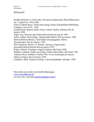 Página 76                  Como Obter Sucesso Em Vendas Diretas – Guia do
Revendedor

Bibliografia:


Bandler Richard; La Valle John. Persuasion Engineering, Meta Publications
Inc., Capitola Ca. USA,1996
Charvet, Shelle Rosse. Words that change minds ,Kendall/Hunt Publishing
Company, Iowa USA , 1995
Canfield Jack; Hansen, Mark Victor. O fator Aladim. Ediouro, Rio de
Janeiro 1996.
Ziglar, Zig. Além do topo.Editora Record, Rio de janeiro 1994
Lèbre, Andréa. Networking . Qualitymark Editora, Rio de Janeiro, 1999.
Barreto,Roberto Menna. Criatividade em propaganda. Editora
Documentário, Rio de Janeiro ,1978.
Hill, Napoleon; Keown , E. Harold . Sucesso e riqueza pela
persuasão.Editora Record, Rio de janeiro 1970.
Robert, Michel. Estratégia. Negócio Editora, São Paulo 1998.
Robbins, Anthony. Poder sem limites. Editora Best Seller, São Paulo 1987.
Andreas, Steve; Faulkner, Charles.PNL A nova tecnologia do sucesso.
Editora Campus, Rio de Janeiro 1995
Candeloro, Raul. Negócio Fechado. Casa da Qualidade, Salvador, 1998.




Para entrar em contato com Getúlio Barnasque:
www.voce2000.com.br
ou envie um e-mail para getulio@plugar.com.br
 