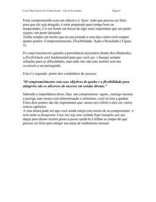 Como Obter Sucesso Em Vendas Diretas – Guia do Revendedor          Página 9



Estar comprometido com um objetivo é fazer tudo que precisa ser feito
para que ele seja atingido, é estar preparado para tempo bom ou
tempestades, é ir em frente em busca de algo mais importante que um porto
seguro, um porto desejado.
Tenha sempre em mente que na sua jornada a rosa-dos-ventos terá sempre
quatro pontos: Comprometimento, Flexibilidade, Ação e Resultado ( Figura
1).

O comprometimento garante a persistência necessária diante dos obstáculos,
a flexibilidade será fundamental para que você aja e busque sempre
soluções para as dificuldades, mas tudo isto não tem sentido sem um
resultado a ser perseguido.

Este é o segundo ponto dos vendedores de sucesso:

“O comprometimento com seus objetivos de ganho e a flexibilidade para
atingi-los são os alicerces do sucesso em vendas diretas.”

Sabendo a importância disso, faça um compromisso agora , consigo mesmo
e persiga suas metas com determinação e otimismo, você só tem a ganhar.
Estes dois pontos são tão importantes que vamos nos referir a eles em vários
outros capítulos.
A esta altura pode ser que você ainda esteja com receio de se comprometer e
mais tarde se desapontar. Caso isto seja uma verdade fique tranqüilo, por que
daqui para diante iremos passo a passo ajudá-lo a trilhar as etapas do que
precisa ser feito para atingir sua meta de rendimento mensal.
 