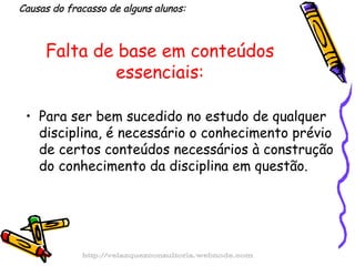 Falta de base em conteúdos essenciais: Para ser bem sucedido no estudo de qualquer disciplina, é necessário o conhecimento prévio de certos conteúdos necessários à construção do conhecimento da disciplina em questão.  Causas do fracasso de alguns alunos: http://velazquezconsultoria.webnode.com 