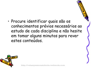 Procure identificar quais são os conhecimentos prévios necessários ao estudo de cada disciplina e não hesite em tomar alguns minutos para rever estes conteúdos.  http://velazquezconsultoria.webnode.com 