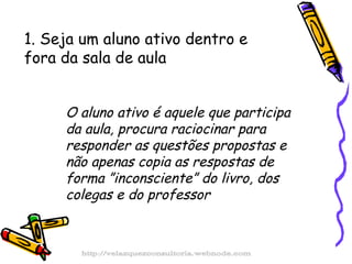 1. Seja um aluno ativo dentro e fora da sala de aula O aluno ativo é aquele que participa da aula, procura raciocinar para responder as questões propostas e não apenas copia as respostas de forma ”inconsciente” do livro, dos colegas e do professor http://velazquezconsultoria.webnode.com 