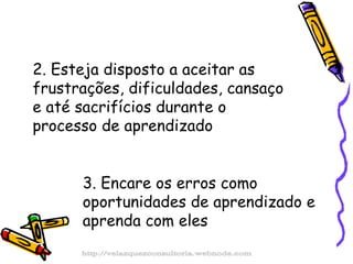 2. Esteja disposto a aceitar as frustrações, dificuldades, cansaço e até sacrifícios durante o processo de aprendizado 3. Encare os erros como oportunidades de aprendizado e aprenda com eles http://velazquezconsultoria.webnode.com 