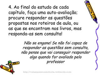 4. Ao final do estudo de cada capítulo, faça uma auto-avaliação; procure responder as questões propostas nos roteiros de aula, ou as que se encontram nos livros, mas responda-as sem consulta! Não se engane! Se não foi capaz de responder as questões sem consulta, não pense que vai conseguir responder algo quando for avaliado pelo professor http://velazquezconsultoria.webnode.com 