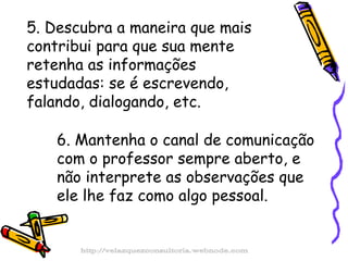 5. Descubra a maneira que mais contribui para que sua mente retenha as informações estudadas: se é escrevendo, falando, dialogando, etc. 6. Mantenha o canal de comunicação com o professor sempre aberto, e não interprete as observações que ele lhe faz como algo pessoal. http://velazquezconsultoria.webnode.com 