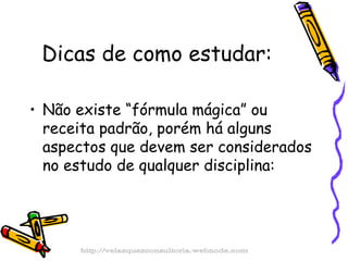 Dicas de como estudar: Não existe “fórmula mágica” ou receita padrão, porém há alguns aspectos que devem ser considerados no estudo de qualquer disciplina: http://velazquezconsultoria.webnode.com 