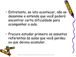 Entretanto, se isto acontecer, não se  desanime e entenda que você poderá encontrar certa dificuldade para acompanhar a aula. Procure estudar primeiro os assuntos referentes às aulas que você perdeu ou que deixou acumular. http://velazquezconsultoria.webnode.com 