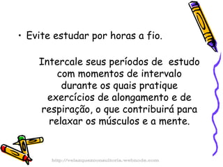 Evite estudar por horas a fio.  Intercale seus períodos de  estudo com momentos de intervalo durante os quais pratique exercícios de alongamento e de respiração, o que contribuirá para relaxar os músculos e a mente. http://velazquezconsultoria.webnode.com 