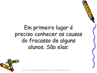 Em primeiro lugar é preciso conhecer as causas do fracasso de alguns alunos. São elas: http://velazquezconsultoria.webnode.com 