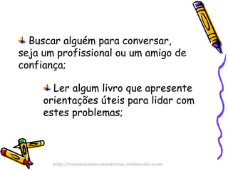 Buscar alguém para conversar, seja um profissional ou um amigo de confiança; Ler algum livro que apresente orientações úteis para lidar com estes problemas; http://velazquezconsultoria.webnode.com 