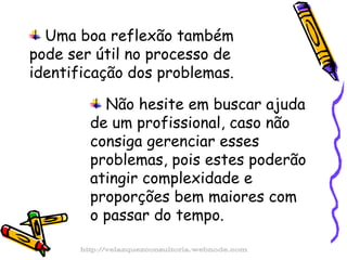 Uma boa reflexão também pode ser útil no processo de identificação dos problemas. Não hesite em buscar ajuda de um profissional, caso não consiga gerenciar esses problemas, pois estes poderão atingir complexidade e proporções bem maiores com o passar do tempo. http://velazquezconsultoria.webnode.com 