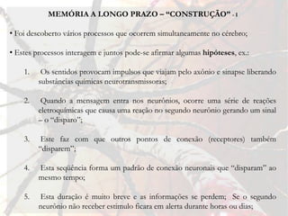 MEMÓRIA A LONGO PRAZO – “CONSTRUÇÃO” - I

• Foi descoberto vários processos que ocorrem simultaneamente no cérebro;

• Estes processos interagem e juntos pode-se afirmar algumas hipóteses, ex.:

    1.    Os sentidos provocam impulsos que viajam pelo axônio e sinapse liberando
         substâncias químicas neurotransmissoras;

    2.    Quando a mensagem entra nos neurônios, ocorre uma série de reações
         eletroquímicas que causa uma reação no segundo neurônio gerando um sinal
         – o “disparo”;

    3.    Este faz com que outros pontos de conexão (receptores) também
         “disparem”;

    4.   Esta seqüência forma um padrão de conexão neuronais que “disparam” ao
         mesmo tempo;

    5.   Esta duração é muito breve e as informações se perdem; Se o segundo
         neurônio não receber estimulo ficara em alerta durante horas ou dias;
 
