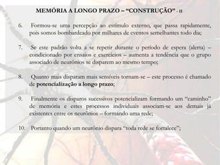 MEMÓRIA A LONGO PRAZO – “CONSTRUÇÃO” - II

6.   Formou-se uma percepção ao estímulo externo, que passa rapidamente,
     pois somos bombardeado por milhares de eventos semelhantes todo dia;

7.    Se este padrão volta a se repetir durante o período de espera (alerta) –
     condicionado por ensaios e exercícios – aumenta a tendência que o grupo
     associado de neurônios se disparem ao mesmo tempo;

8.    Quanto mais disparam mais sensíveis tornam-se – este processo é chamado
     de potencialização a longo prazo;

9.    Finalmente os disparos sucessivos potencializam formando um “caminho”
     de memória e estes processos individuais associam-se aos demais já
     existentes entre os neurônios – formando uma rede;

10. Portanto quando um neurônio dispara “toda rede se fortalece”;
 