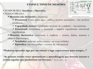ETAPAS E TIPOS DE MEMÓRIA

• TEMPORÁRIA: Imediata e Operativa;
• LONGO PRAZO:
     Memória não declarativa (implícita):
         Processual: Como fazer algo – reflexo, retorno automático – ler, resolver
        problemas.
         Capacidade motora: habilidades motoras do cotidiano – inconsciente.
         Emocional: instantânea e essencial – registra experiências emocional
        significativas.
     Memória declarativa: consciente e explicita – nomes, dados, musicas e
    objetos (hipocampo).
         Semântica: palavras, ações, rostos – as vezes isolados.
         Episódica: auto-biográfica - eventos da vida pessoal.

“Podemos aprender algo por um minuto e logo esquecermos para sempre...”

“As pessoas muitas vezes oportunizam a aprendizagem que teveram sucesso e
evitam aqueles que produziram um fracasso.” (SOUSA, 2002, p. 55)
 